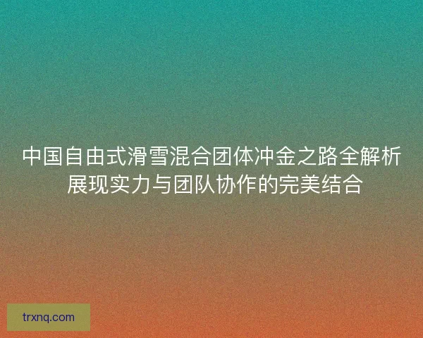 中国自由式滑雪混合团体冲金之路全解析 展现实力与团队协作的完美结合