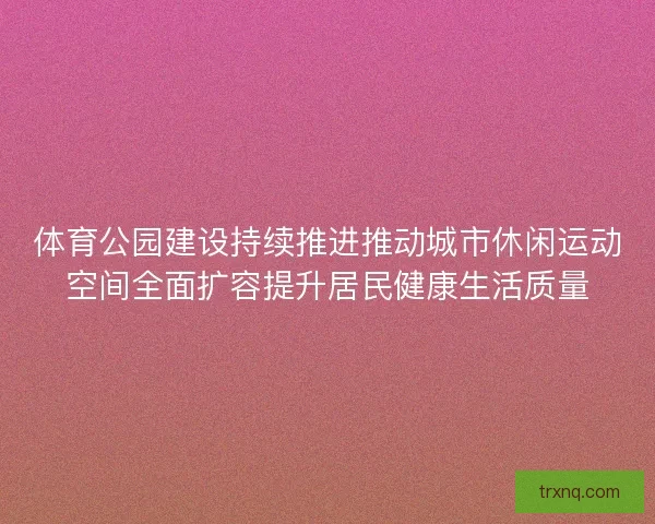 体育公园建设持续推进推动城市休闲运动空间全面扩容提升居民健康生活质量