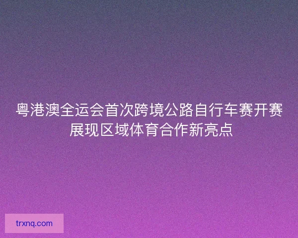 粤港澳全运会首次跨境公路自行车赛开赛 展现区域体育合作新亮点