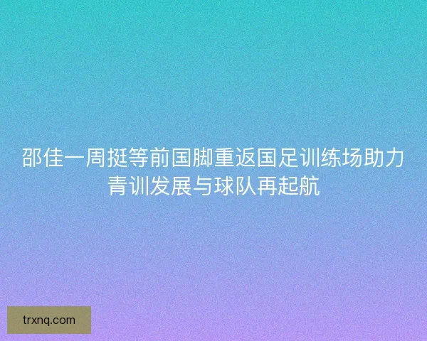 邵佳一周挺等前国脚重返国足训练场助力青训发展与球队再起航