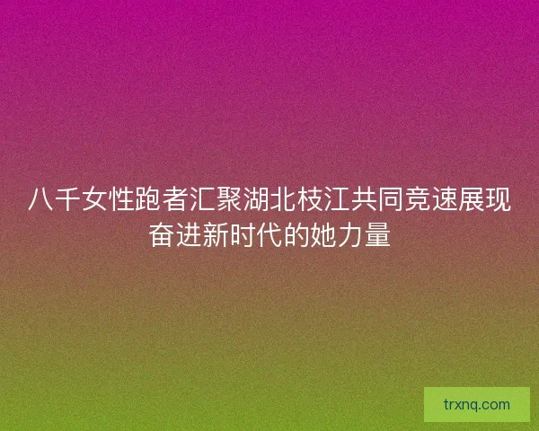 八千女性跑者汇聚湖北枝江共同竞速展现奋进新时代的她力量