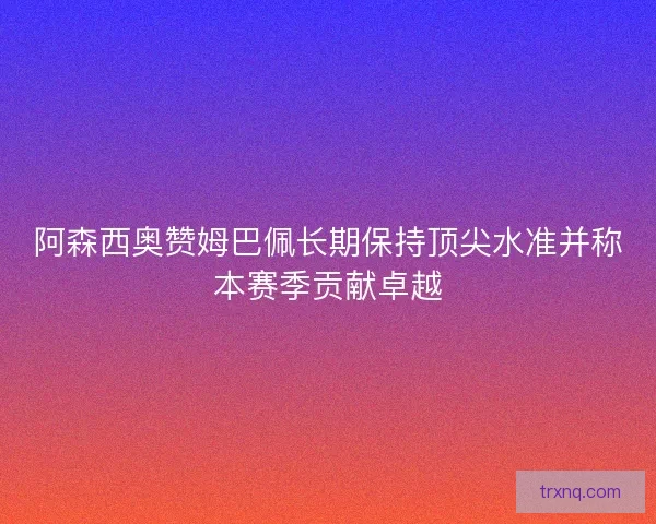 阿森西奥赞姆巴佩长期保持顶尖水准并称本赛季贡献卓越