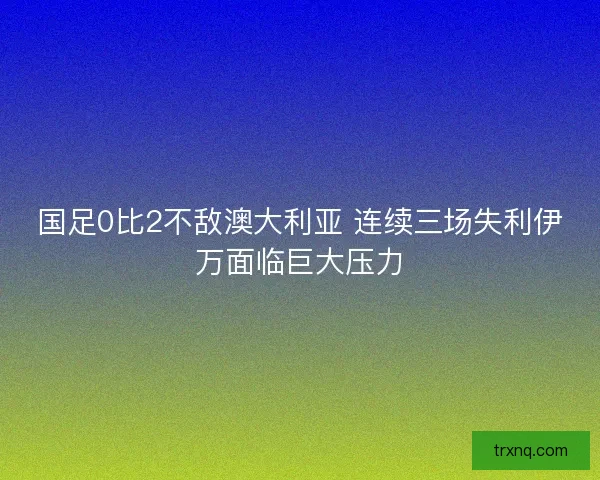 国足0比2不敌澳大利亚 连续三场失利伊万面临巨大压力