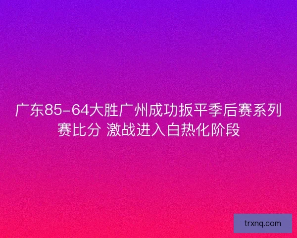 广东85-64大胜广州成功扳平季后赛系列赛比分 激战进入白热化阶段